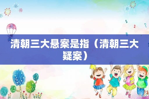 清朝三大悬案是指（清朝三大疑案）