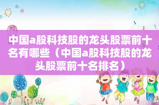 中国a股科技股的龙头股票前十名有哪些（中国a股科技股的龙头股票前十名排名）