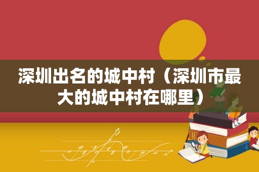 深圳出名的城中村（深圳市最大的城中村在哪里）