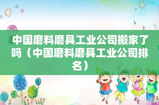 中国磨料磨具工业公司搬家了吗（中国磨料磨具工业公司排名）
