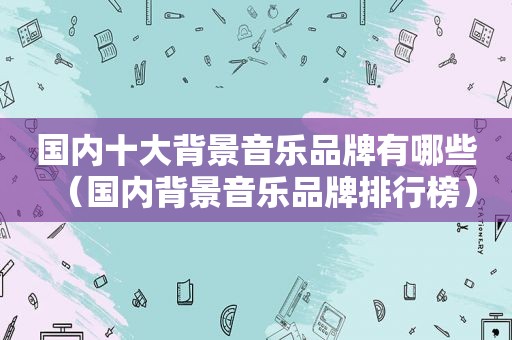 国内十大背景音乐品牌有哪些（国内背景音乐品牌排行榜）