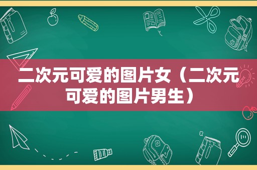 二次元可爱的图片女（二次元可爱的图片男生）
