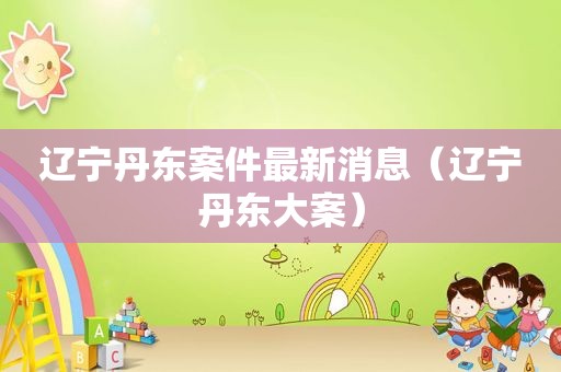 辽宁丹东案件最新消息（辽宁丹东大案）
