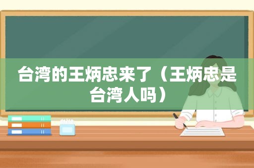 台湾的王炳忠来了（王炳忠是台湾人吗）