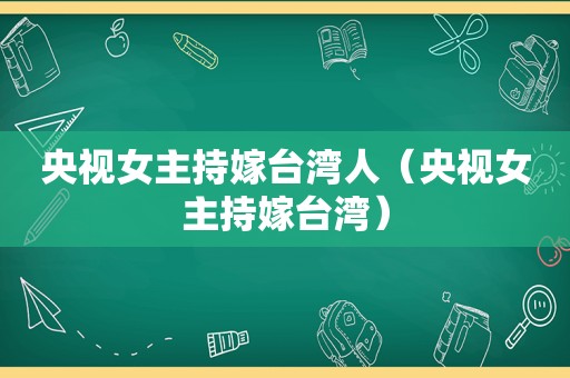 央视女主持嫁台湾人（央视女主持嫁台湾）