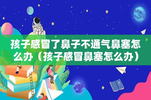 孩子感冒了鼻子不通气鼻塞怎么办（孩子感冒鼻塞怎么办）