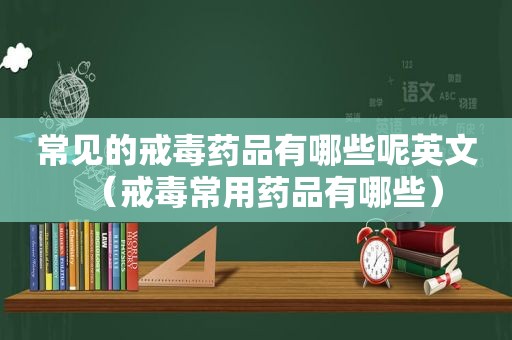 常见的戒毒药品有哪些呢英文（戒毒常用药品有哪些）