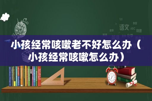 小孩经常咳嗽老不好怎么办（小孩经常咳嗽怎么办）