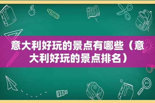 意大利好玩的景点有哪些（意大利好玩的景点排名）