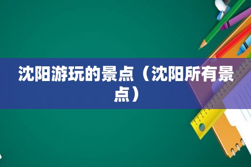沈阳游玩的景点（沈阳所有景点）