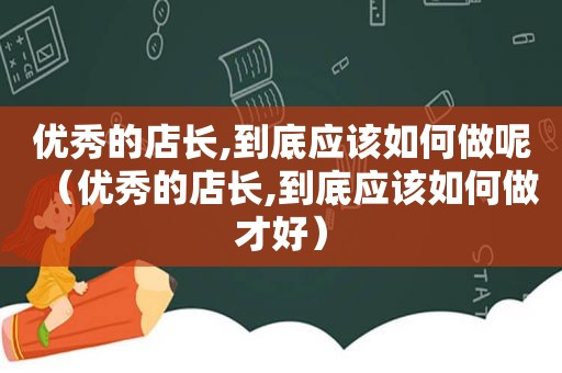 优秀的店长,到底应该如何做呢（优秀的店长,到底应该如何做才好）
