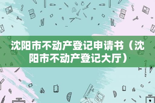 沈阳市不动产登记申请书（沈阳市不动产登记大厅）