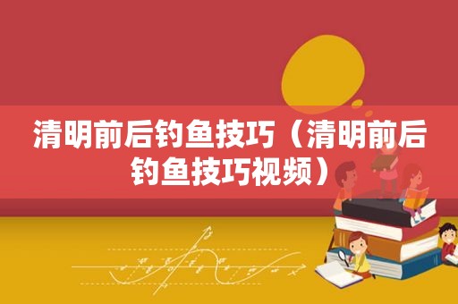 清明前后钓鱼技巧（清明前后钓鱼技巧视频）