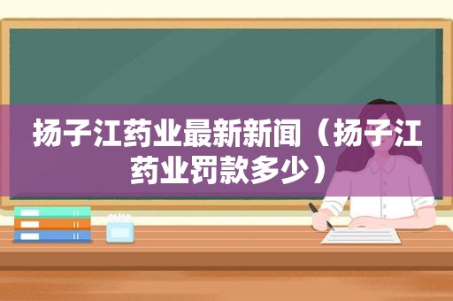 扬子江药业最新新闻（扬子江药业罚款多少）