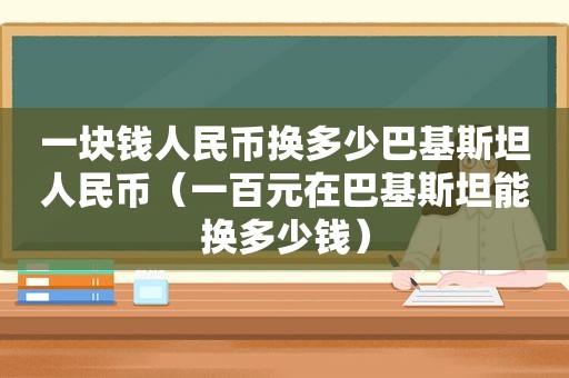 一块钱人民币换多少巴基斯坦人民币（一百元在巴基斯坦能换多少钱）