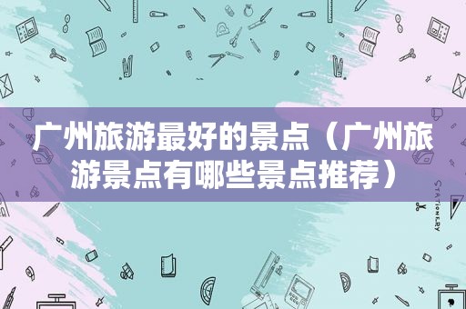广州旅游最好的景点（广州旅游景点有哪些景点推荐）