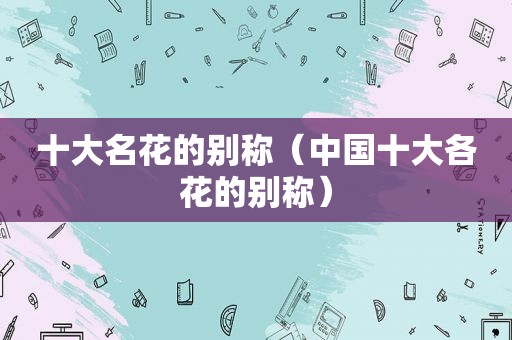 十大名花的别称（中国十大各花的别称）