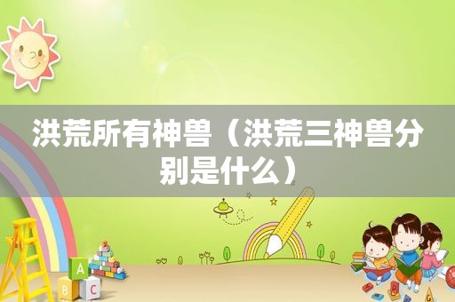 洪荒所有神兽（洪荒三神兽分别是什么）