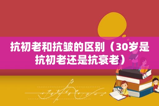 抗初老和抗皱的区别（30岁是抗初老还是抗衰老）