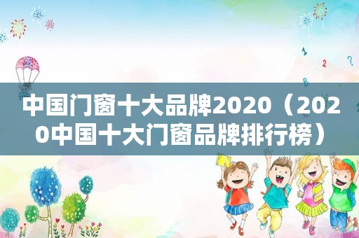 中国门窗十大品牌2020（2020中国十大门窗品牌排行榜）