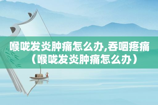 喉咙发炎肿痛怎么办,吞咽疼痛（喉咙发炎肿痛怎么办）