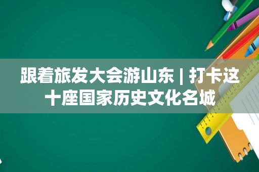 跟着旅发大会游山东 | 打卡这十座国家历史文化名城