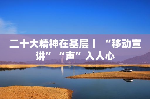 二十大精神在基层丨 “移动宣讲”“声”入人心