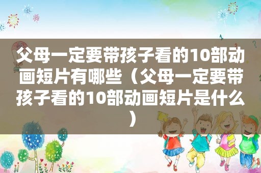 父母一定要带孩子看的10部动画短片有哪些（父母一定要带孩子看的10部动画短片是什么）