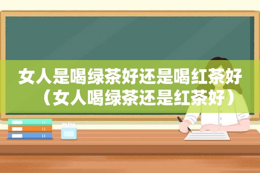 女人是喝绿茶好还是喝红茶好（女人喝绿茶还是红茶好）