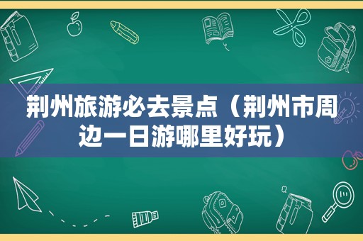 荆州旅游必去景点（荆州市周边一日游哪里好玩）