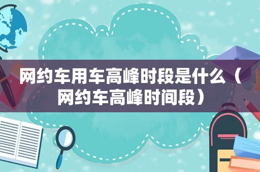 网约车用车高峰时段是什么（网约车高峰时间段）