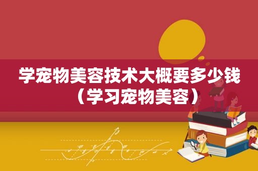 学宠物美容技术大概要多少钱（学习宠物美容）