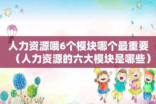 人力资源哦6个模块哪个最重要（人力资源的六大模块是哪些）
