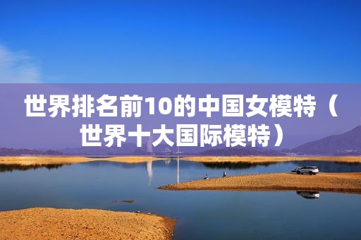 世界排名前10的中国女模特（世界十大国际模特）