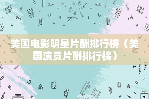 美国电影明星片酬排行榜（美国演员片酬排行榜）