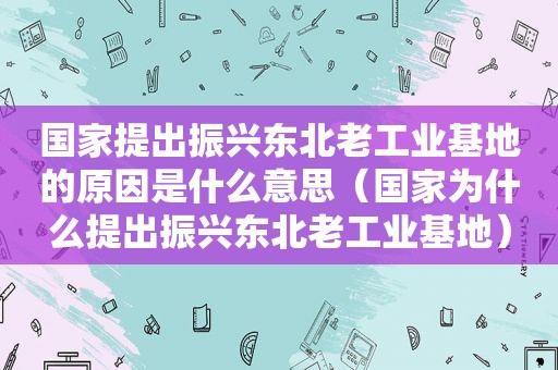 国家提出振兴东北老工业基地的原因是什么意思（国家为什么提出振兴东北老工业基地）