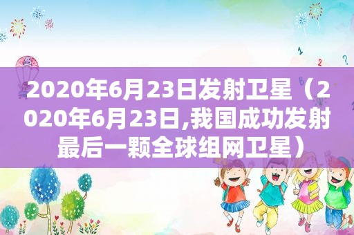 2020年6月23日发射卫星（2020年6月23日,我国成功发射 最后一颗全球组网卫星）