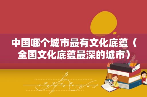中国哪个城市最有文化底蕴（全国文化底蕴最深的城市）