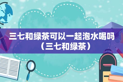 三七和绿茶可以一起泡水喝吗（三七和绿茶）