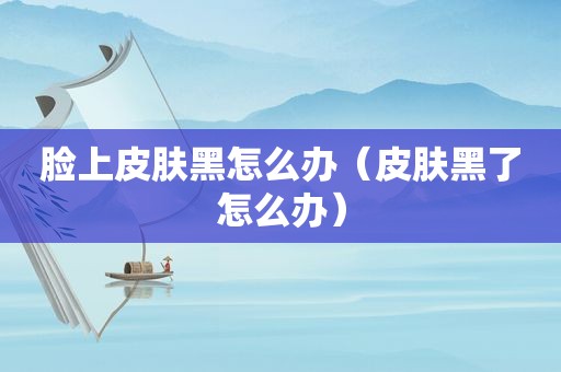 脸上皮肤黑怎么办（皮肤黑了怎么办）