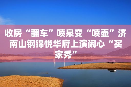 收房“翻车”喷泉变“喷壶”济南山钢锦悦华府上演闹心“买家秀”