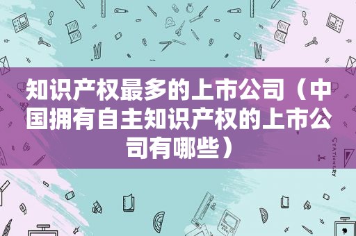 知识产权最多的上市公司（中国拥有自主知识产权的上市公司有哪些）