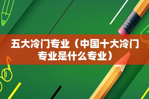 五大冷门专业（中国十大冷门专业是什么专业）