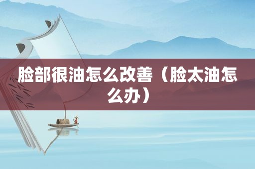 脸部很油怎么改善(脸太油怎么办) 脸部很油怎么改善(脸太油怎么办)