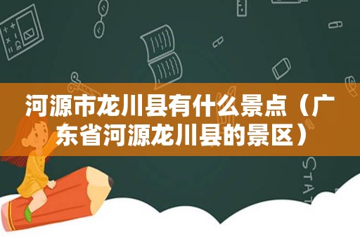 河源市龙川县有什么景点（广东省河源龙川县的景区）