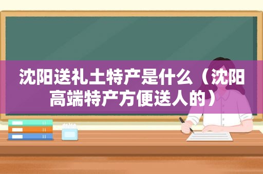 沈阳送礼土特产是什么（沈阳高端特产方便送人的）