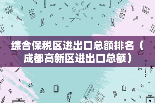 综合保税区进出口总额排名（成都高新区进出口总额）