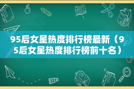 95后女星热度排行榜最新（95后女星热度排行榜前十名）