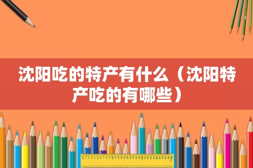 沈阳吃的特产有什么（沈阳特产吃的有哪些）