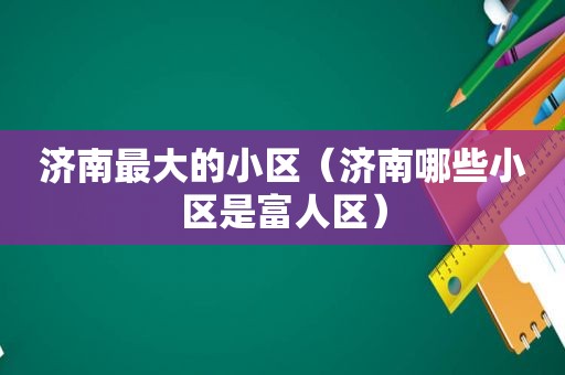 济南最大的小区（济南哪些小区是富人区）